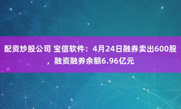 配资炒股公司 宝信软件：4月24日融券卖出600股，融资融券余额6.96亿元