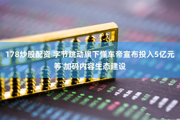 178炒股配资 字节跳动旗下懂车帝宣布投入5亿元等 加码内容生态建设