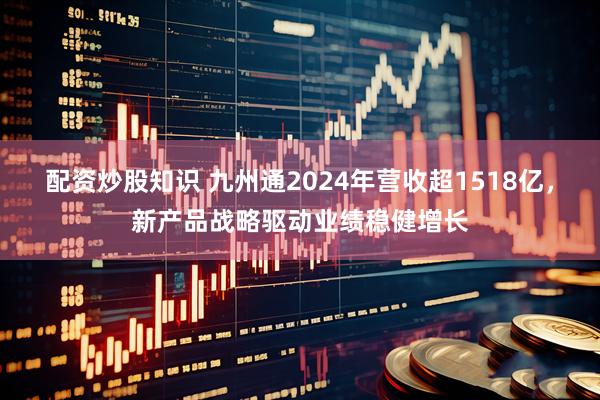 配资炒股知识 九州通2024年营收超1518亿，新产品战略驱动业绩稳健增长