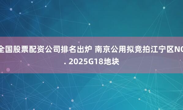 全国股票配资公司排名出炉 南京公用拟竞拍江宁区NO. 2025G18地块