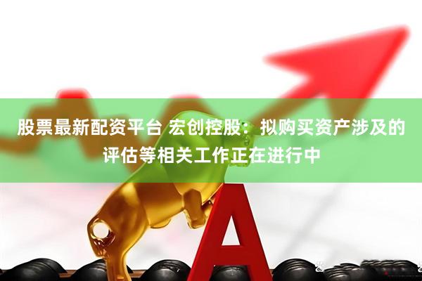 股票最新配资平台 宏创控股：拟购买资产涉及的评估等相关工作正在进行中