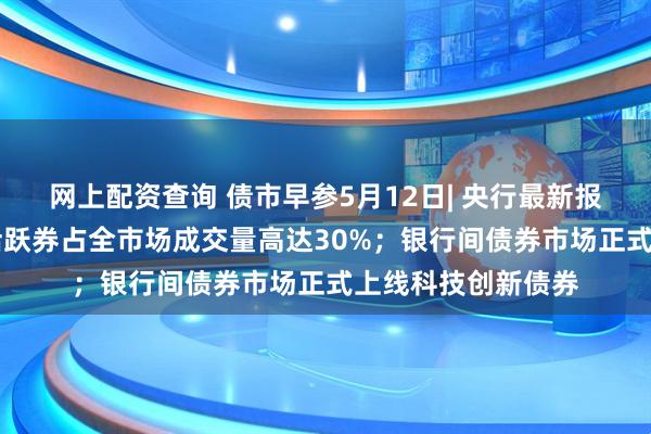 网上配资查询 债市早参5月12日| 央行最新报告揭示债市10只活跃券占全市场成交量高达30%；银行间债券市场正式上线科技创新债券