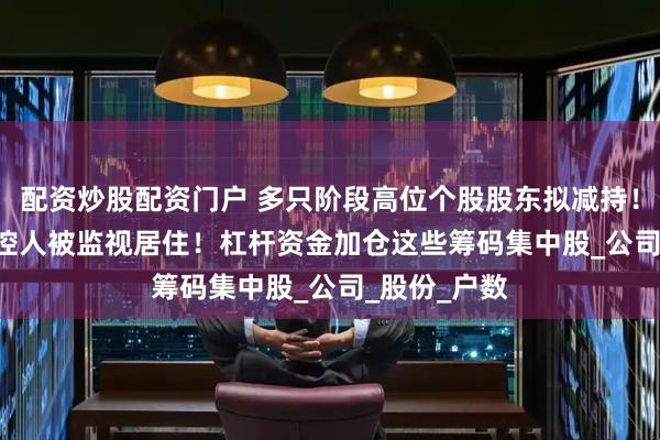 配资炒股配资门户 多只阶段高位个股股东拟减持！301223实控人被监视居住！杠杆资金加仓这些筹码集中股_公司_股份_户数