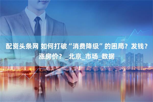 配资头条网 如何打破“消费降级”的困局？发钱？涨房价？_北京_市场_数据