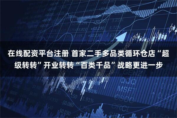 在线配资平台注册 首家二手多品类循环仓店“超级转转”开业转转“百类千品”战略更进一步