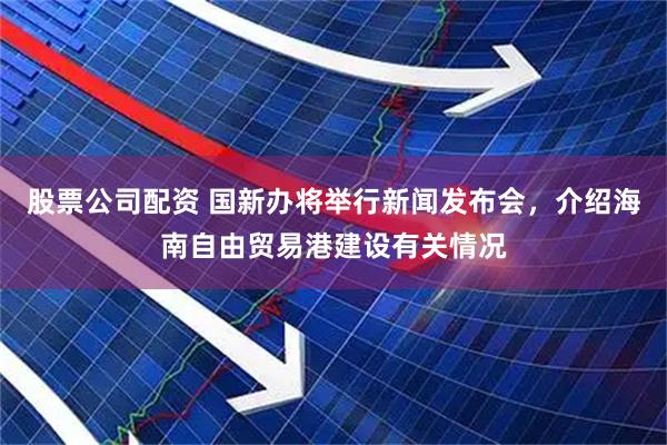 股票公司配资 国新办将举行新闻发布会，介绍海南自由贸易港建设有关情况