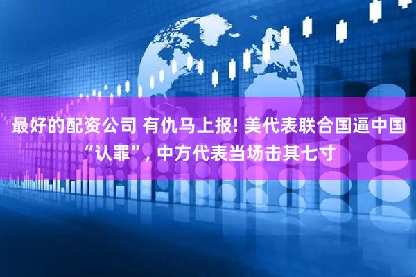 最好的配资公司 有仇马上报! 美代表联合国逼中国“认罪”, 中方代表当场击其七寸