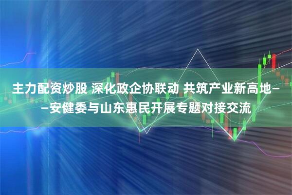 主力配资炒股 深化政企协联动 共筑产业新高地——安健委与山东惠民开展专题对接交流