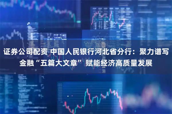 证券公司配资 中国人民银行河北省分行：聚力谱写金融“五篇大文章” 赋能经济高质量发展