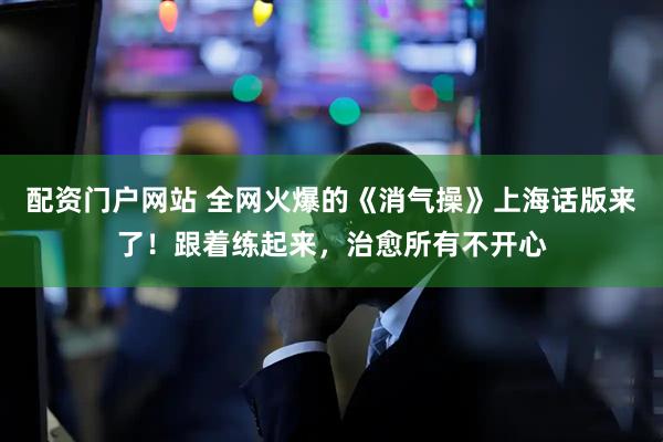 配资门户网站 全网火爆的《消气操》上海话版来了！跟着练起来，治愈所有不开心