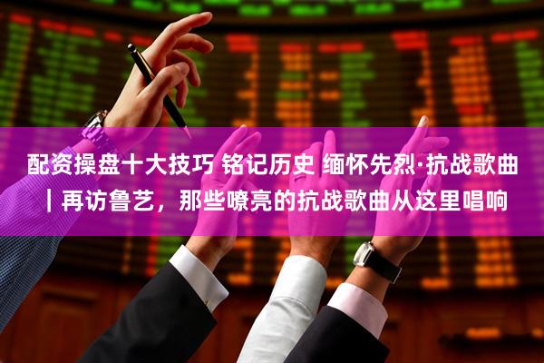 配资操盘十大技巧 铭记历史 缅怀先烈·抗战歌曲｜再访鲁艺，那些嘹亮的抗战歌曲从这里唱响