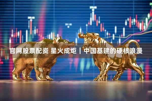 官网股票配资 星火成炬｜中国基建的硬核浪漫
