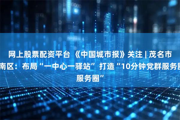 网上股票配资平台 《中国城市报》关注 | 茂名市茂南区：布局“一中心一驿站” 打造“10分钟党群服务圈”