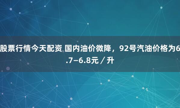股票行情今天配资 国内油价微降，92号汽油价格为6.7—6.8元／升