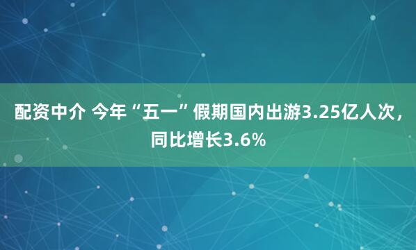 配资中介 今年“五一”假期国内出游3.25亿人次，同比增长3.6%
