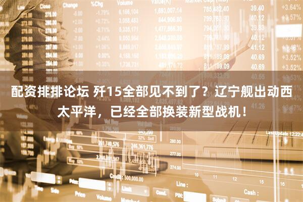 配资排排论坛 歼15全部见不到了?辽宁舰出动西太平洋,已经全部换装新型战机!
