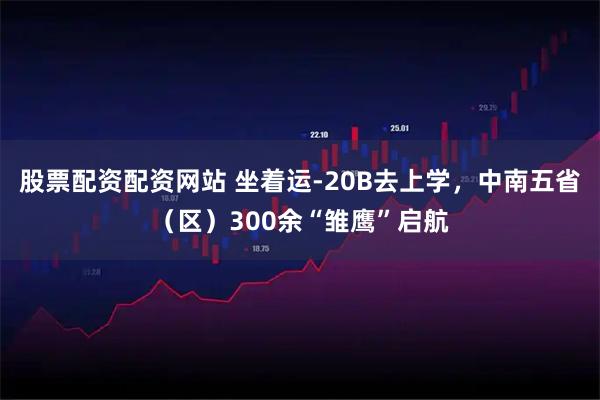 股票配资配资网站 坐着运-20B去上学，中南五省（区）300余“雏鹰”启航