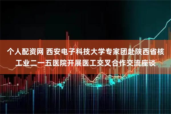 个人配资网 西安电子科技大学专家团赴陕西省核工业二一五医院开展医工交叉合作交流座谈