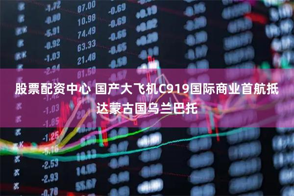 股票配资中心 国产大飞机C919国际商业首航抵达蒙古国乌兰巴托