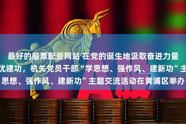 最好的股票配资网站 在党的诞生地汲取奋进力量、在新的征程上争先创优建功，机关党员干部“学思想、强作风、建新功”主题交流活动在黄浦区举办