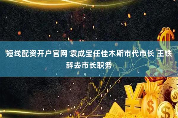 短线配资开户官网 袁成宝任佳木斯市代市长 王铁辞去市长职务