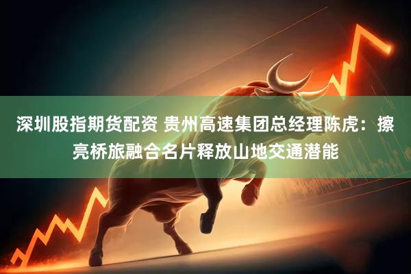 深圳股指期货配资 贵州高速集团总经理陈虎：擦亮桥旅融合名片释放山地交通潜能