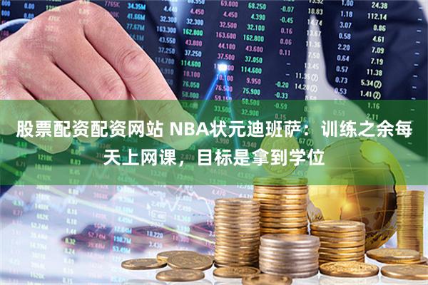 股票配资配资网站 NBA状元迪班萨：训练之余每天上网课，目标是拿到学位