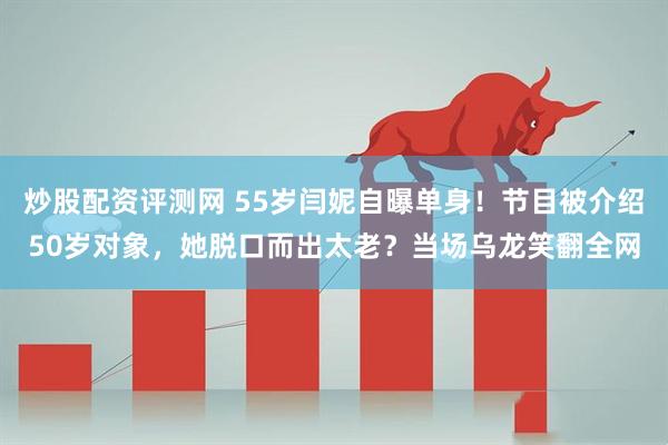 炒股配资评测网 55岁闫妮自曝单身！节目被介绍50岁对象，她脱口而出太老？当场乌龙笑翻全网