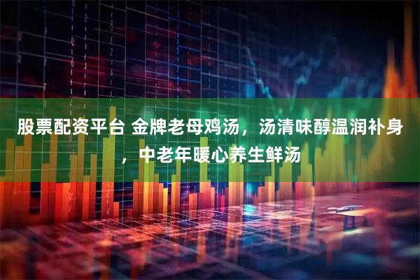 股票配资平台 金牌老母鸡汤，汤清味醇温润补身，中老年暖心养生鲜汤