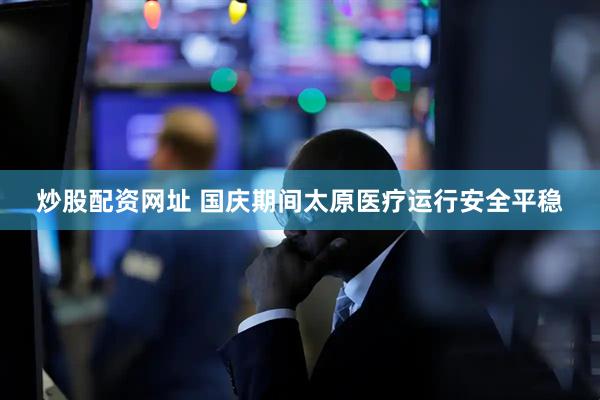 炒股配资网址 国庆期间太原医疗运行安全平稳